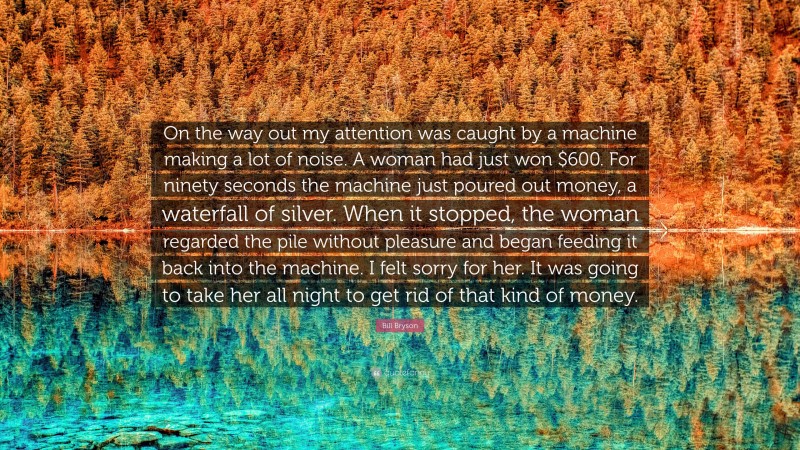 Bill Bryson Quote: “On the way out my attention was caught by a machine making a lot of noise. A woman had just won $600. For ninety seconds the machine just poured out money, a waterfall of silver. When it stopped, the woman regarded the pile without pleasure and began feeding it back into the machine. I felt sorry for her. It was going to take her all night to get rid of that kind of money.”