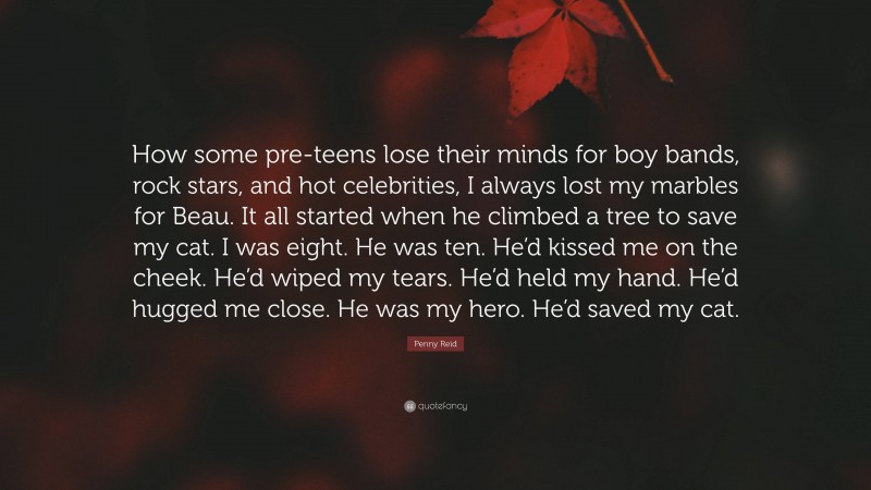 Penny Reid Quote: “How some pre-teens lose their minds for boy bands, rock stars, and hot celebrities, I always lost my marbles for Beau. It all started when he climbed a tree to save my cat. I was eight. He was ten. He’d kissed me on the cheek. He’d wiped my tears. He’d held my hand. He’d hugged me close. He was my hero. He’d saved my cat.”