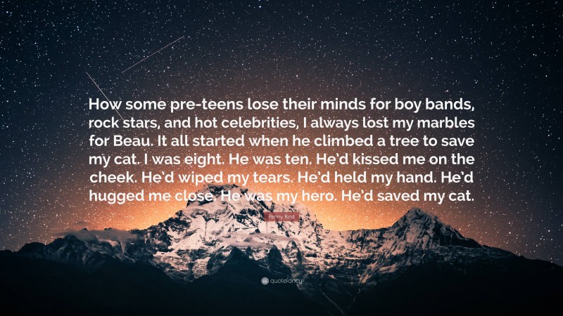 Penny Reid Quote: “How some pre-teens lose their minds for boy bands, rock stars, and hot celebrities, I always lost my marbles for Beau. It all started when he climbed a tree to save my cat. I was eight. He was ten. He’d kissed me on the cheek. He’d wiped my tears. He’d held my hand. He’d hugged me close. He was my hero. He’d saved my cat.”