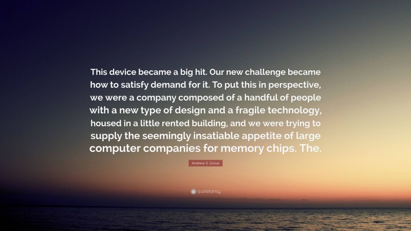 Andrew S. Grove Quote: “This device became a big hit. Our new challenge became how to satisfy demand for it. To put this in perspective, we were a company composed of a handful of people with a new type of design and a fragile technology, housed in a little rented building, and we were trying to supply the seemingly insatiable appetite of large computer companies for memory chips. The.”