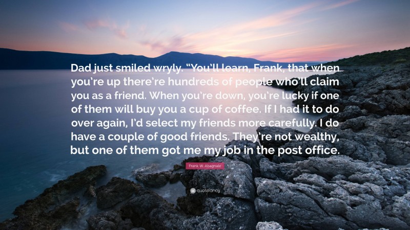 Frank W. Abagnale Quote: “Dad just smiled wryly. “You’ll learn, Frank, that when you’re up there’re hundreds of people who’ll claim you as a friend. When you’re down, you’re lucky if one of them will buy you a cup of coffee. If I had it to do over again, I’d select my friends more carefully. I do have a couple of good friends. They’re not wealthy, but one of them got me my job in the post office.”