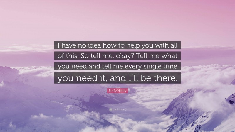 Emily Henry Quote: “I have no idea how to help you with all of this. So tell me, okay? Tell me what you need and tell me every single time you need it, and I’ll be there.”
