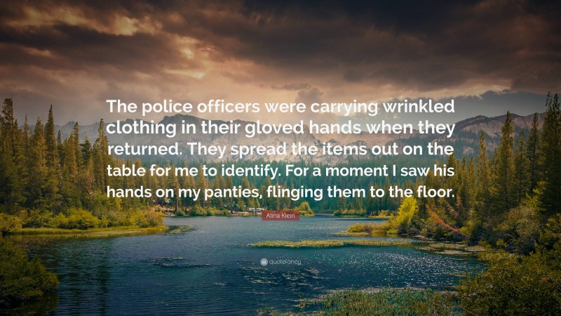 Alina Klein Quote: “The police officers were carrying wrinkled clothing in their gloved hands when they returned. They spread the items out on the table for me to identify. For a moment I saw his hands on my panties, flinging them to the floor.”