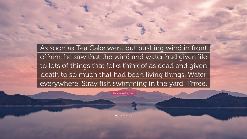 Zora Neale Hurston Quote: “As soon as Tea Cake went out pushing wind in front of him, he saw that the wind and water had given life to lots of things that folks think of as dead and given death to so much that had been living things. Water everywhere. Stray fish swimming in the yard. Three.”