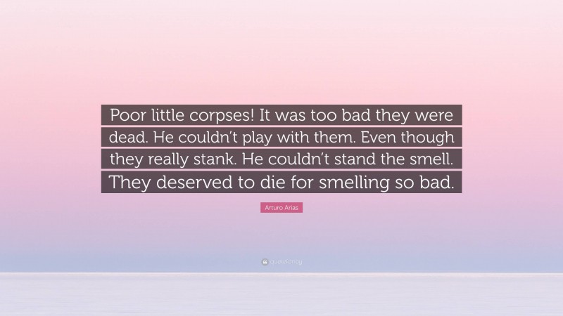 Arturo Arias Quote: “Poor little corpses! It was too bad they were dead. He couldn’t play with them. Even though they really stank. He couldn’t stand the smell. They deserved to die for smelling so bad.”
