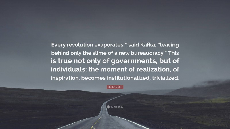 Sy Safransky Quote: “Every revolution evaporates,” said Kafka, “leaving behind only the slime of a new bureaucracy.” This is true not only of governments, but of individuals: the moment of realization, of inspiration, becomes institutionalized, trivialized.”
