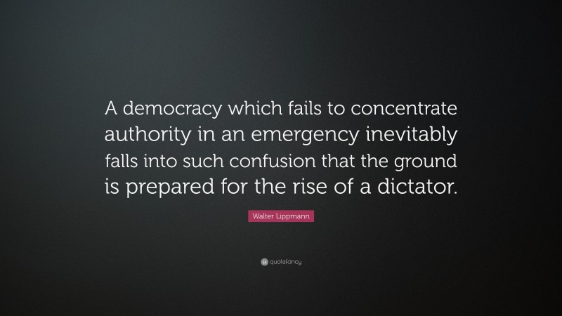 Walter Lippmann Quote: “A democracy which fails to concentrate authority in an emergency inevitably falls into such confusion that the ground is prepared for the rise of a dictator.”