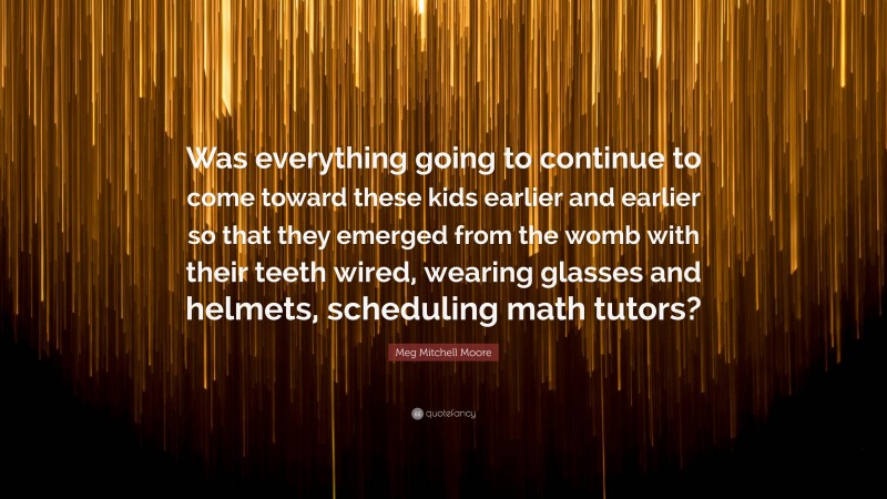 Meg Mitchell Moore Quote: “Was everything going to continue to come toward these kids earlier and earlier so that they emerged from the womb with their teeth wired, wearing glasses and helmets, scheduling math tutors?”