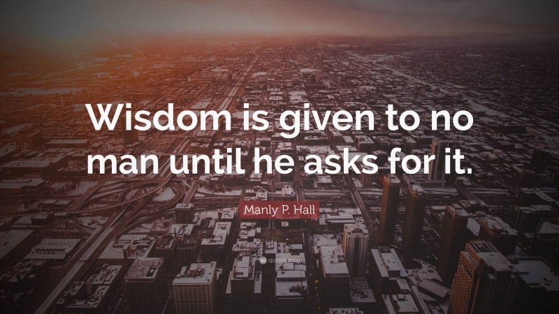 Manly P. Hall Quote: “Wisdom is given to no man until he asks for it.”