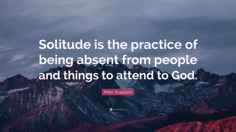 Peter Scazzero Quote: “Solitude is the practice of being absent from people and things to attend to God.”