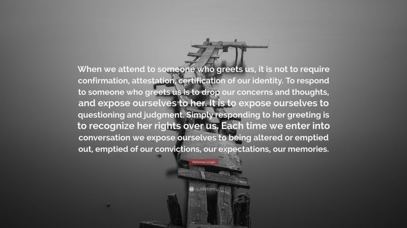 Alphonso Lingis Quote: “When we attend to someone who greets us, it is not to require confirmation, attestation, certification of our identity. To respond to someone who greets us is to drop our concerns and thoughts, and expose ourselves to her. It is to expose ourselves to questioning and judgment. Simply responding to her greeting is to recognize her rights over us. Each time we enter into conversation we expose ourselves to being altered or emptied out, emptied of our convictions, our expectations, our memories.”