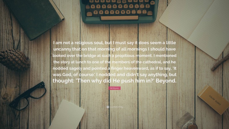 Bill Bryson Quote: “I am not a religious soul, but I must say it does seem a little uncanny that on that morning of all mornings I should have looked over the bridge at such a propitious moment. I mentioned the story at lunch to one of the members of the cathedral, and he nodded sagely and pointed a finger heavenward, as if to say, ‘It was God, of course.’ I nodded and didn’t say anything, but thought: ‘Then why did He push him in?’ Beyond.”