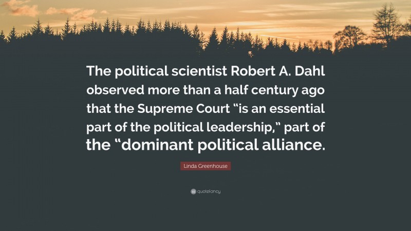 Linda Greenhouse Quote: “The political scientist Robert A. Dahl observed more than a half century ago that the Supreme Court “is an essential part of the political leadership,” part of the “dominant political alliance.”