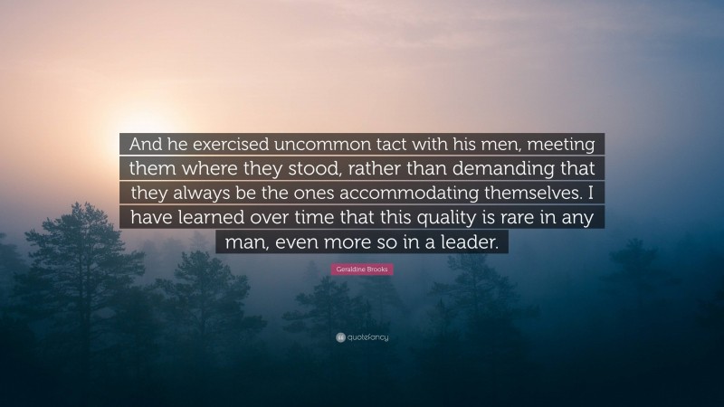 Geraldine Brooks Quote: “And he exercised uncommon tact with his men, meeting them where they stood, rather than demanding that they always be the ones accommodating themselves. I have learned over time that this quality is rare in any man, even more so in a leader.”