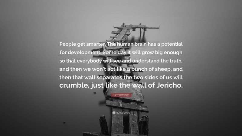Harry Bernstein Quote: “People get smarter. The human brain has a potential for development. Some day it will grow big enough so that everybody will see and understand the truth, and then we won’t act like a bunch of sheep, and then that wall separates the two sides of us will crumble, just like the wall of Jericho.”