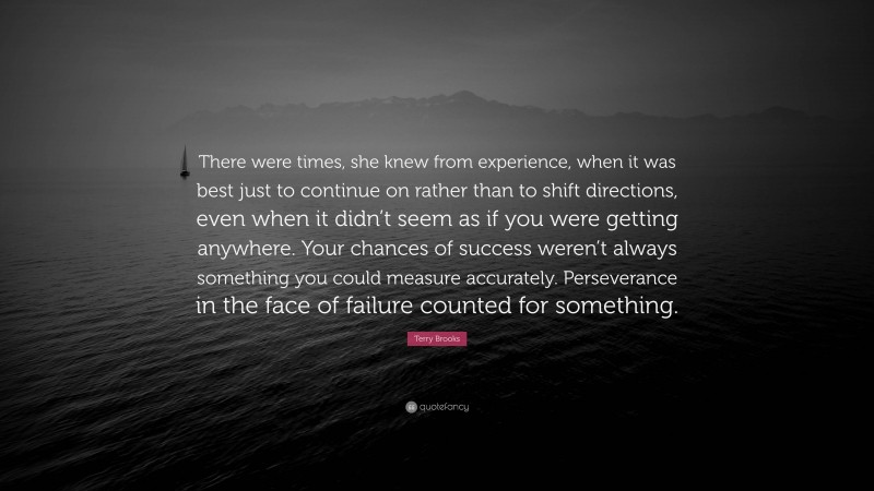 Terry Brooks Quote: “There were times, she knew from experience, when it was best just to continue on rather than to shift directions, even when it didn’t seem as if you were getting anywhere. Your chances of success weren’t always something you could measure accurately. Perseverance in the face of failure counted for something.”