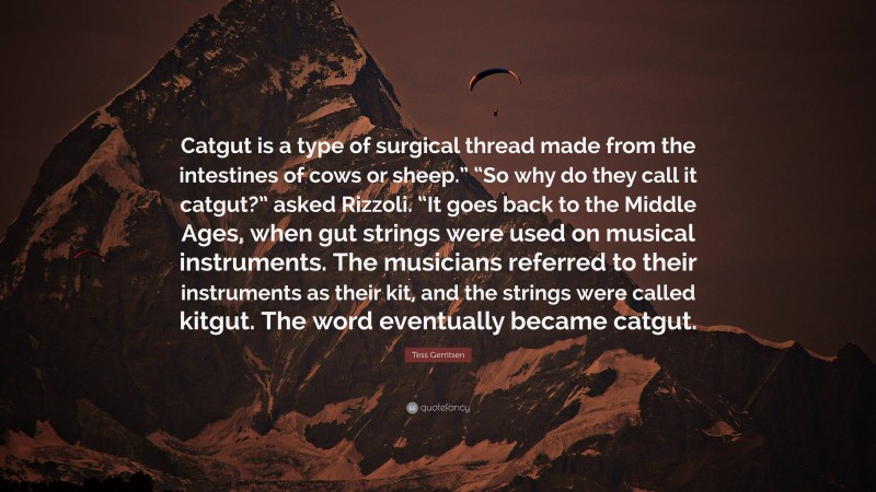 Tess Gerritsen Quote: “Catgut is a type of surgical thread made from the intestines of cows or sheep.” “So why do they call it catgut?” asked Rizzoli. “It goes back to the Middle Ages, when gut strings were used on musical instruments. The musicians referred to their instruments as their kit, and the strings were called kitgut. The word eventually became catgut.”