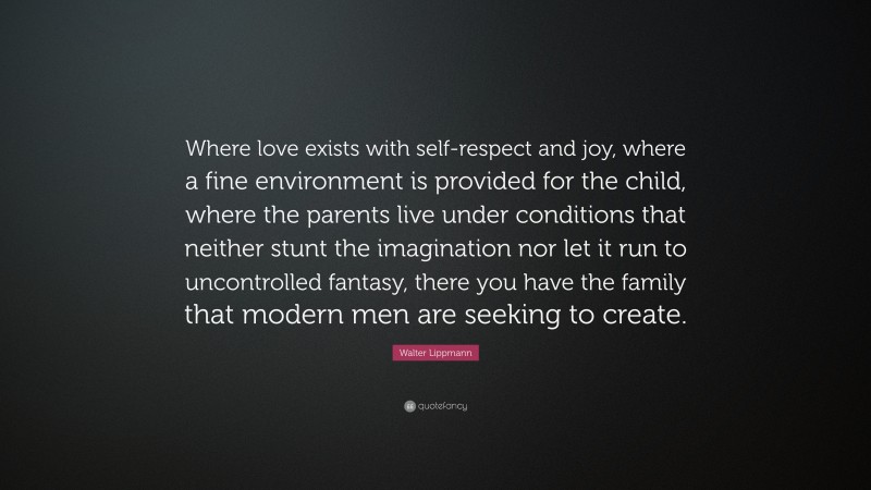 Walter Lippmann Quote: “Where love exists with self-respect and joy, where a fine environment is provided for the child, where the parents live under conditions that neither stunt the imagination nor let it run to uncontrolled fantasy, there you have the family that modern men are seeking to create.”