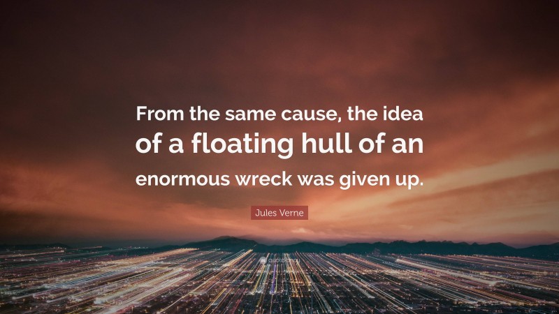 Jules Verne Quote: “From the same cause, the idea of a floating hull of an enormous wreck was given up.”