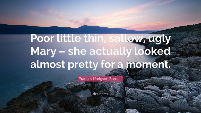 Frances Hodgson Burnett Quote: “Poor little thin, sallow, ugly Mary – she actually looked almost pretty for a moment.”