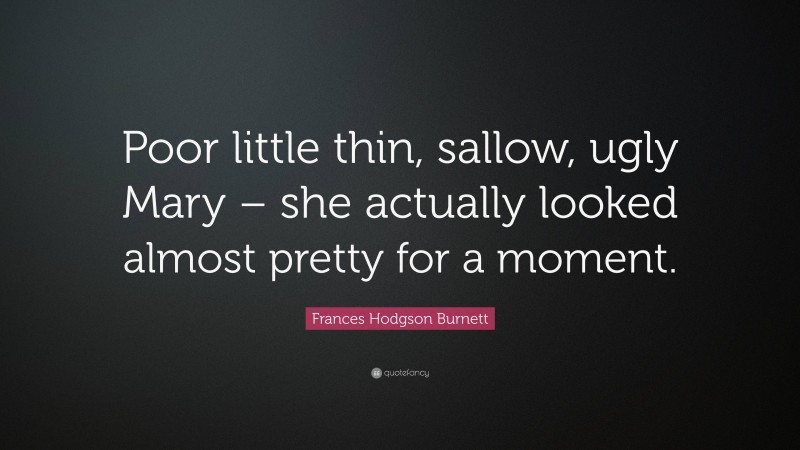 Frances Hodgson Burnett Quote: “Poor little thin, sallow, ugly Mary – she actually looked almost pretty for a moment.”
