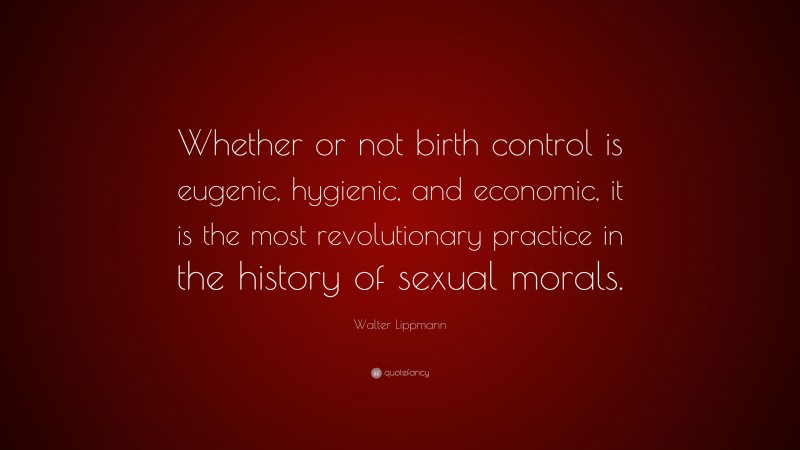 Walter Lippmann Quote: “Whether or not birth control is eugenic, hygienic, and economic, it is the most revolutionary practice in the history of sexual morals.”