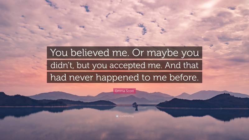 Emma Scott Quote: “You believed me. Or maybe you didn’t, but you accepted me. And that had never happened to me before.”