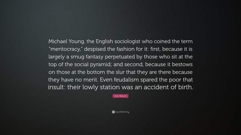 Don Watson Quote: “Michael Young, the English sociologist who coined the term “meritocracy,” despised the fashion for it: first, because it is largely a smug fantasy perpetuated by those who sit at the top of the social pyramid; and second, because it bestows on those at the bottom the slur that they are there because they have no merit. Even feudalism spared the poor that insult: their lowly station was an accident of birth.”