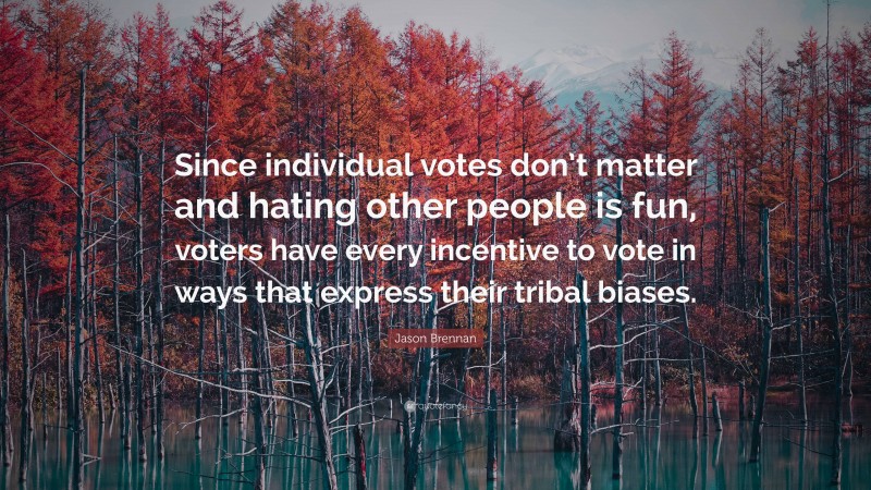 Jason Brennan Quote: “Since individual votes don’t matter and hating other people is fun, voters have every incentive to vote in ways that express their tribal biases.”