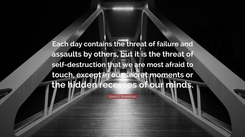 Edwin S. Shneidman Quote: “Each day contains the threat of failure and assaults by others, but it is the threat of self-destruction that we are most afraid to touch, except in our secret moments or the hidden recesses of our minds.”