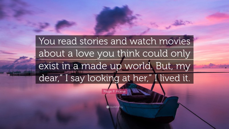 Paige P. Horne Quote: “You read stories and watch movies about a love you think could only exist in a made up world. But, my dear,” I say looking at her,” I lived it.”