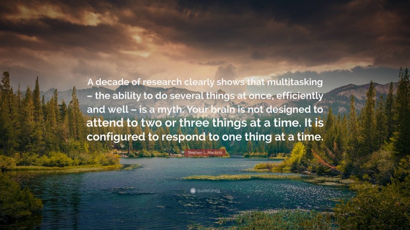 Stephen L. Macknik Quote: “A decade of research clearly shows that multitasking – the ability to do several things at once, efficiently and well – is a myth. Your brain is not designed to attend to two or three things at a time. It is configured to respond to one thing at a time.”