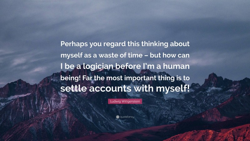 Ludwig Wittgenstein Quote: “Perhaps you regard this thinking about myself as a waste of time – but how can I be a logician before I’m a human being! Far the most important thing is to settle accounts with myself!”