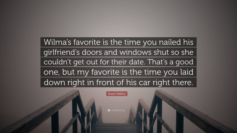 Susan Mallery Quote: “Wilma’s favorite is the time you nailed his girlfriend’s doors and windows shut so she couldn’t get out for their date. That’s a good one, but my favorite is the time you laid down right in front of his car right there.”