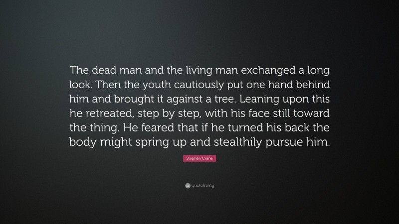 Stephen Crane Quote: “The dead man and the living man exchanged a long look. Then the youth cautiously put one hand behind him and brought it against a tree. Leaning upon this he retreated, step by step, with his face still toward the thing. He feared that if he turned his back the body might spring up and stealthily pursue him.”