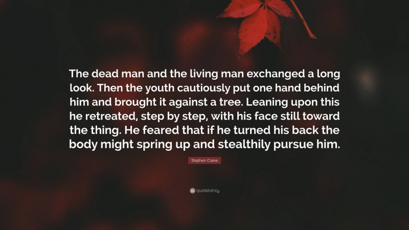 Stephen Crane Quote: “The dead man and the living man exchanged a long look. Then the youth cautiously put one hand behind him and brought it against a tree. Leaning upon this he retreated, step by step, with his face still toward the thing. He feared that if he turned his back the body might spring up and stealthily pursue him.”