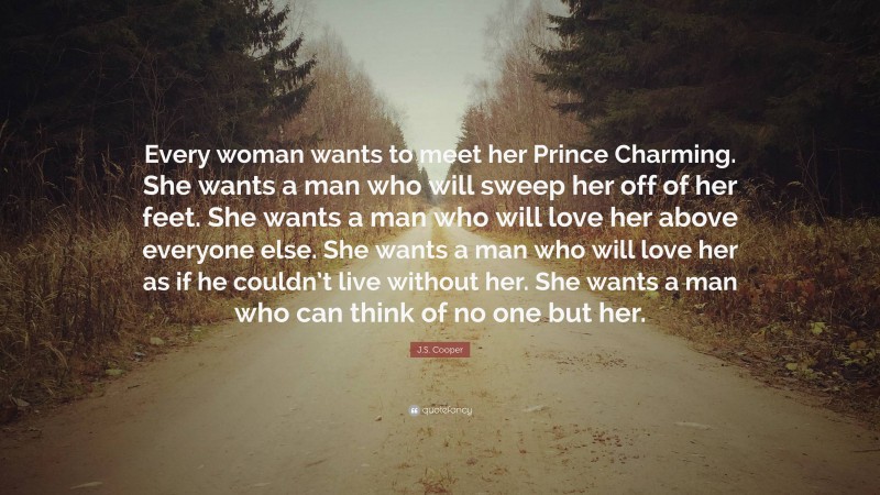 J.S. Cooper Quote: “Every woman wants to meet her Prince Charming. She wants a man who will sweep her off of her feet. She wants a man who will love her above everyone else. She wants a man who will love her as if he couldn’t live without her. She wants a man who can think of no one but her.”