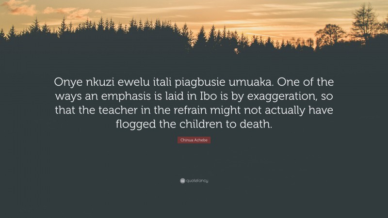 Chinua Achebe Quote: “Onye nkuzi ewelu itali piagbusie umuaka. One of the ways an emphasis is laid in Ibo is by exaggeration, so that the teacher in the refrain might not actually have flogged the children to death.”