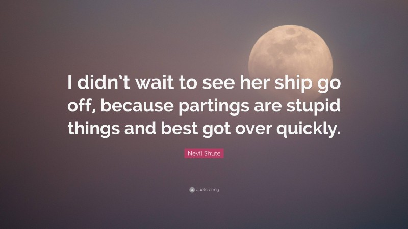 Nevil Shute Quote: “I didn’t wait to see her ship go off, because partings are stupid things and best got over quickly.”