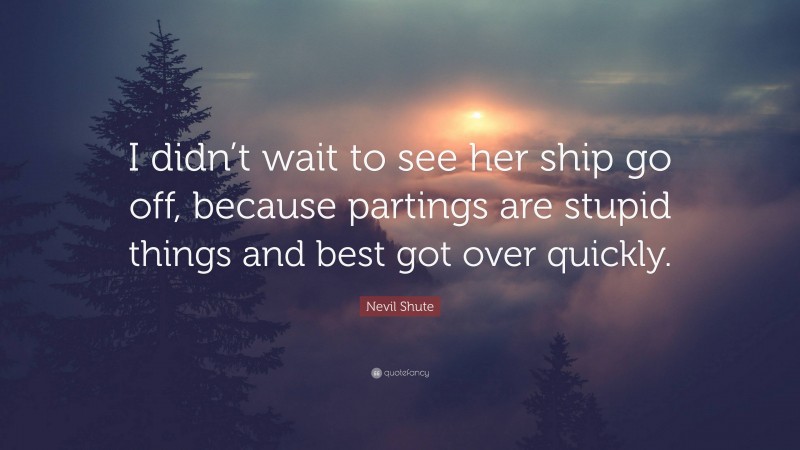 Nevil Shute Quote: “I didn’t wait to see her ship go off, because partings are stupid things and best got over quickly.”