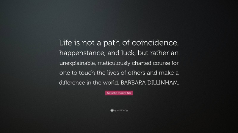 Natasha Turner ND Quote: “Life is not a path of coincidence, happenstance, and luck, but rather an unexplainable, meticulously charted course for one to touch the lives of others and make a difference in the world. BARBARA DILLINHAM.”