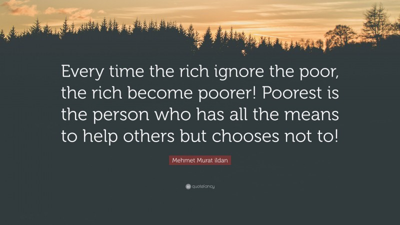 Mehmet Murat ildan Quote: “Every time the rich ignore the poor, the rich become poorer! Poorest is the person who has all the means to help others but chooses not to!”
