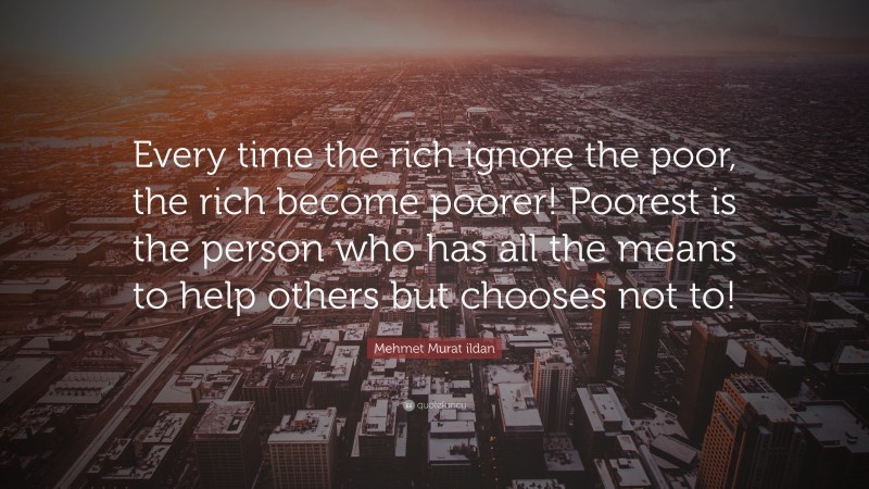Mehmet Murat ildan Quote: “Every time the rich ignore the poor, the rich become poorer! Poorest is the person who has all the means to help others but chooses not to!”