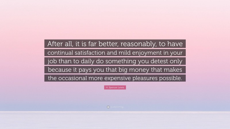 H. Spencer Lewis Quote: “After all, it is far better, reasonably, to have continual satisfaction and mild enjoyment in your job than to daily do something you detest only because it pays you that big money that makes the occasional more expensive pleasures possible.”