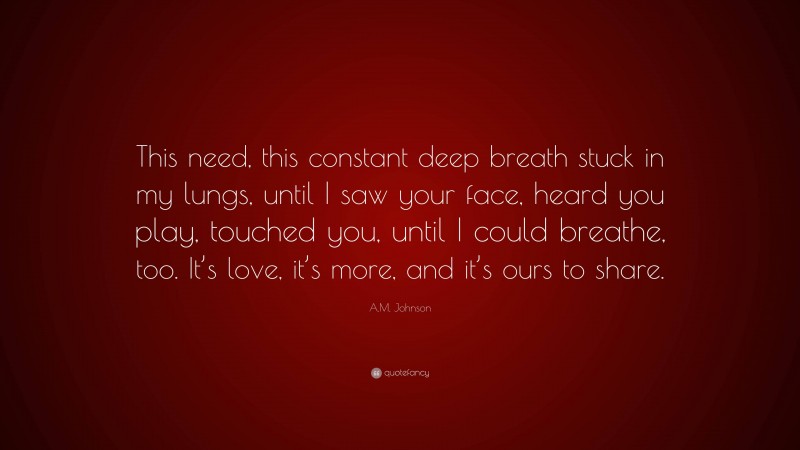 A.M. Johnson Quote: “This need, this constant deep breath stuck in my lungs, until I saw your face, heard you play, touched you, until I could breathe, too. It’s love, it’s more, and it’s ours to share.”
