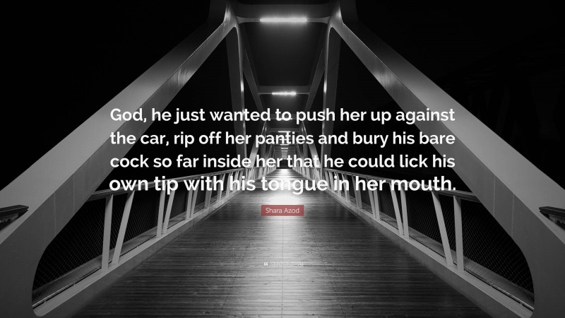 Shara Azod Quote: “God, he just wanted to push her up against the car, rip off her panties and bury his bare cock so far inside her that he could lick his own tip with his tongue in her mouth.”