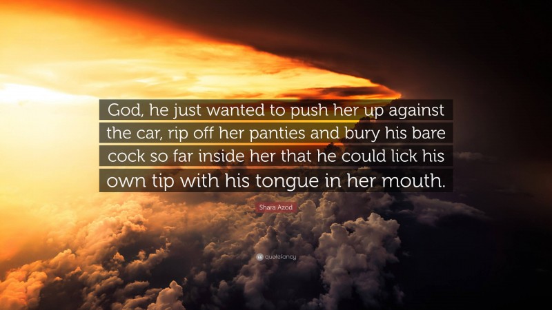 Shara Azod Quote: “God, he just wanted to push her up against the car, rip off her panties and bury his bare cock so far inside her that he could lick his own tip with his tongue in her mouth.”