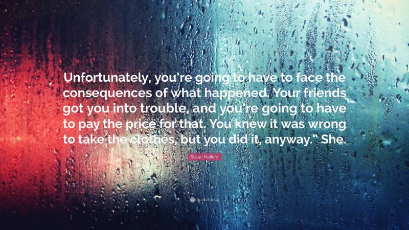 Susan Mallery Quote: “Unfortunately, you’re going to have to face the consequences of what happened. Your friends got you into trouble, and you’re going to have to pay the price for that. You knew it was wrong to take the clothes, but you did it, anyway.” She.”