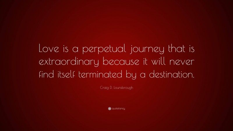 Craig D. Lounsbrough Quote: “Love is a perpetual journey that is extraordinary because it will never find itself terminated by a destination.”