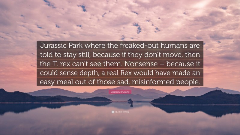 Stephen Brusatte Quote: “Jurassic Park where the freaked-out humans are told to stay still, because if they don’t move, then the T. rex can’t see them. Nonsense – because it could sense depth, a real Rex would have made an easy meal out of those sad, misinformed people.”